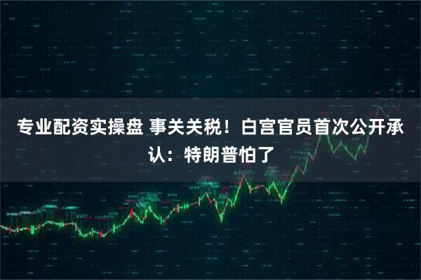 专业配资实操盘 事关关税！白宫官员首次公开承认：特朗普怕了