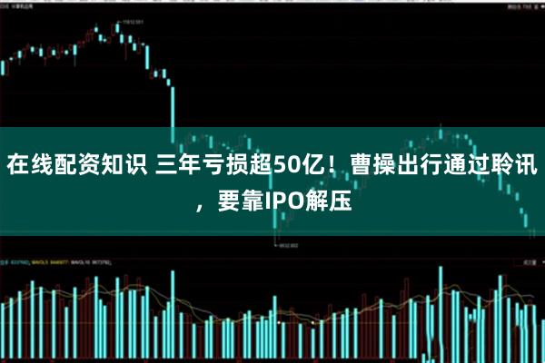 在线配资知识 三年亏损超50亿！曹操出行通过聆讯，要靠IPO解压