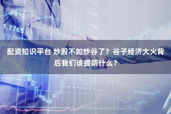 配资知识平台 炒股不如炒谷了？谷子经济大火背后我们该提防什么？