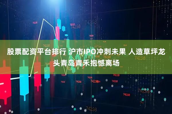 股票配资平台排行 沪市IPO冲刺未果 人造草坪龙头青岛青禾抱憾离场
