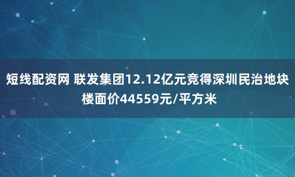 短线配资网 联发集团12.12亿元竞得深圳民治地块 楼面价44559元/平方米