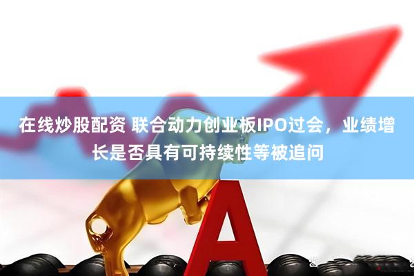 在线炒股配资 联合动力创业板IPO过会，业绩增长是否具有可持续性等被追问