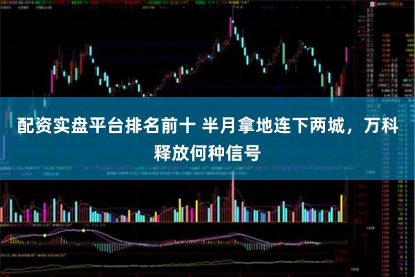 配资实盘平台排名前十 半月拿地连下两城，万科释放何种信号