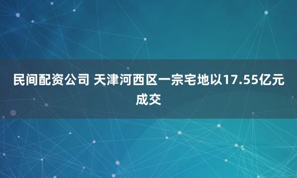 民间配资公司 天津河西区一宗宅地以17.55亿元成交