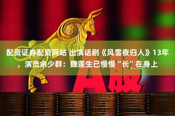 配资证券配资网站 出演话剧《风雪夜归人》13年，演员余少群：魏莲生已慢慢“长”在身上