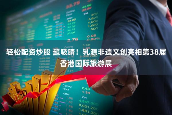 轻松配资炒股 超吸睛！乳源非遗文创亮相第38届香港国际旅游展