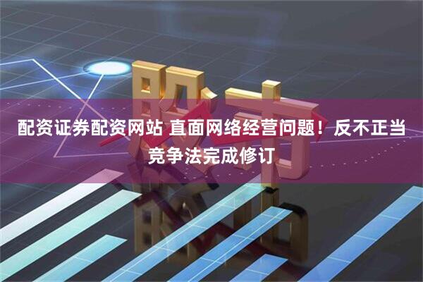 配资证券配资网站 直面网络经营问题！反不正当竞争法完成修订