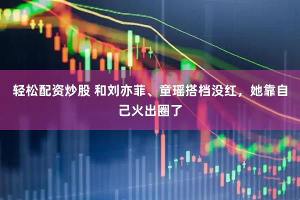轻松配资炒股 和刘亦菲、童瑶搭档没红，她靠自己火出圈了