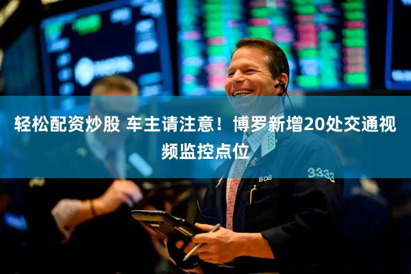 轻松配资炒股 车主请注意！博罗新增20处交通视频监控点位