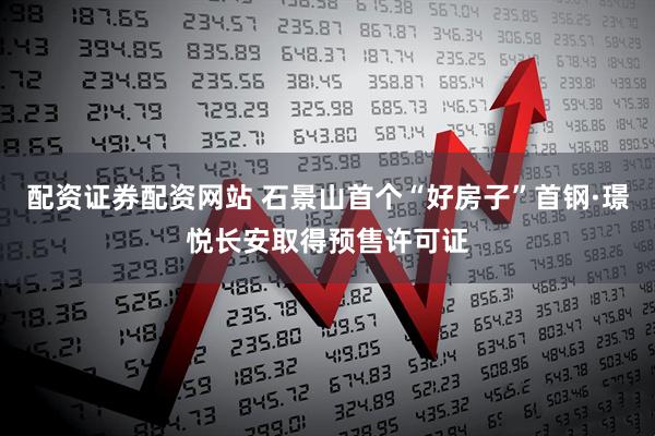 配资证券配资网站 石景山首个“好房子”首钢·璟悦长安取得预售许可证