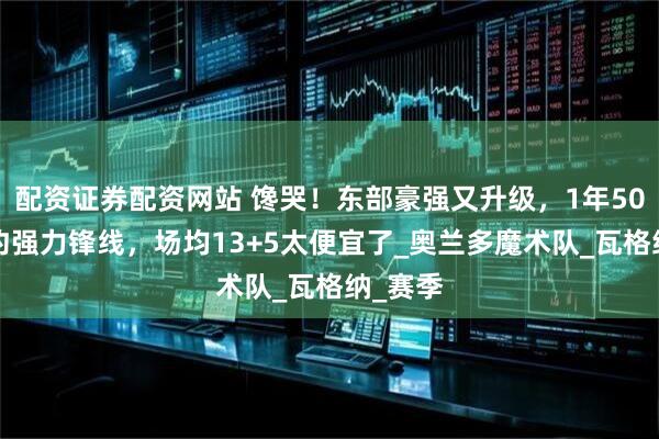 配资证券配资网站 馋哭！东部豪强又升级，1年500万续约强力锋线，场均13+5太便宜了_奥兰多魔术队_瓦格纳_赛季