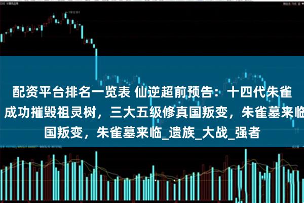 配资平台排名一览表 仙逆超前预告：十四代朱雀子吊打仙遗三祖，成功摧毁祖灵树，三大五级修真国叛变，朱雀墓来临_遗族_大战_强者