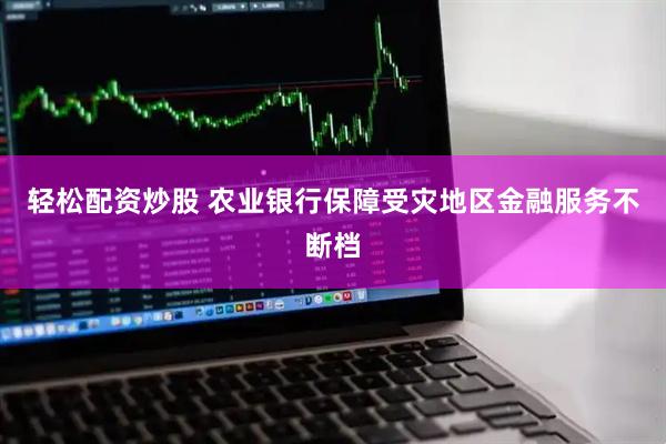 轻松配资炒股 农业银行保障受灾地区金融服务不断档