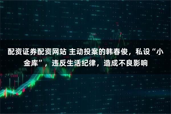 配资证券配资网站 主动投案的韩春俊，私设“小金库”，违反生活纪律，造成不良影响