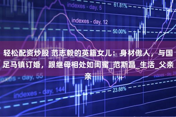 轻松配资炒股 范志毅的英籍女儿：身材傲人，与国足马镇订婚，跟继母相处如闺蜜_范斯晶_生活_父亲