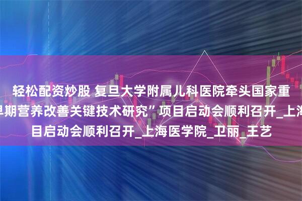 轻松配资炒股 复旦大学附属儿科医院牵头国家重点研发计划“儿童早期营养改善关键技术研究”项目启动会顺利召开_上海医学院_卫丽_王艺