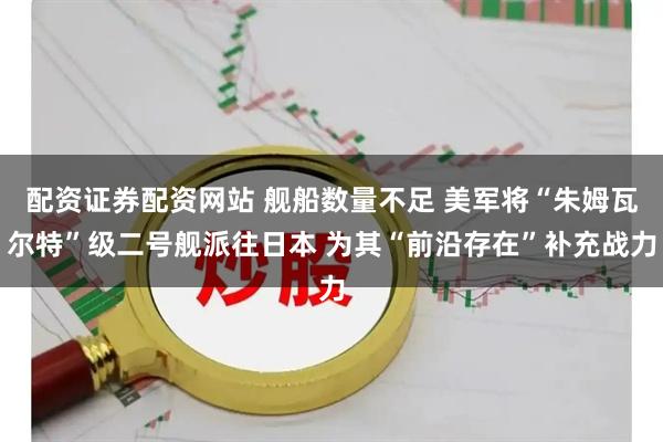 配资证券配资网站 舰船数量不足 美军将“朱姆瓦尔特”级二号舰派往日本 为其“前沿存在”补充战力