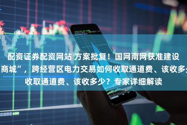 配资证券配资网站 方案批复！国网南网获准建设全国性“网上电力商城”，跨经营区电力交易如何收取通道费、该收多少？专家详细解读