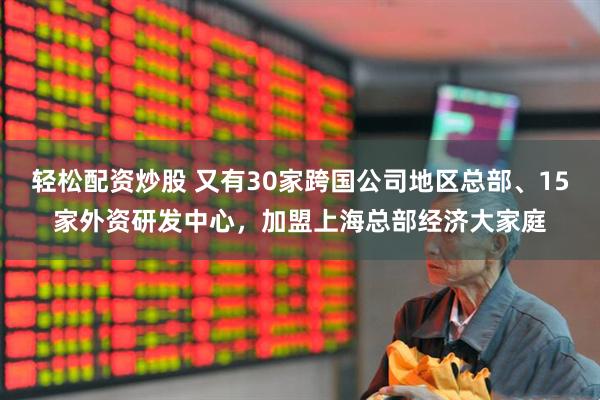 轻松配资炒股 又有30家跨国公司地区总部、15家外资研发中心，加盟上海总部经济大家庭