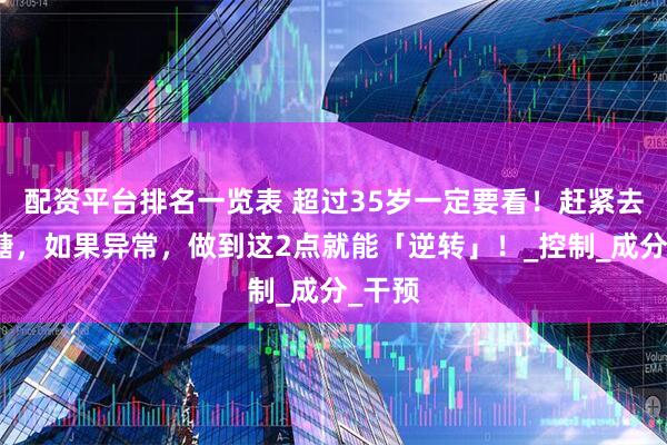 配资平台排名一览表 超过35岁一定要看！赶紧去查血糖，如果异常，做到这2点就能「逆转」！_控制_成分_干预