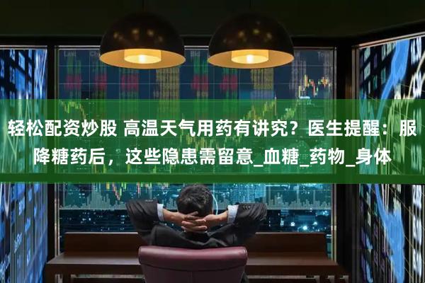 轻松配资炒股 高温天气用药有讲究？医生提醒：服降糖药后，这些隐患需留意_血糖_药物_身体