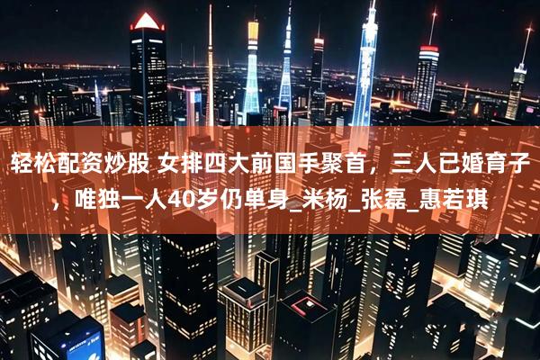 轻松配资炒股 女排四大前国手聚首，三人已婚育子，唯独一人40岁仍单身_米杨_张磊_惠若琪