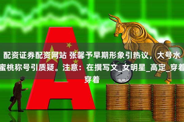 配资证券配资网站 张馨予早期形象引热议，大号水蜜桃称号引质疑。注意：在撰写文_女明星_高定_穿着