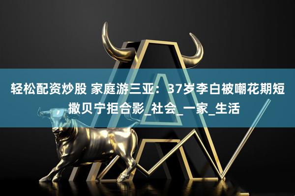 轻松配资炒股 家庭游三亚：37岁李白被嘲花期短，撒贝宁拒合影_社会_一家_生活