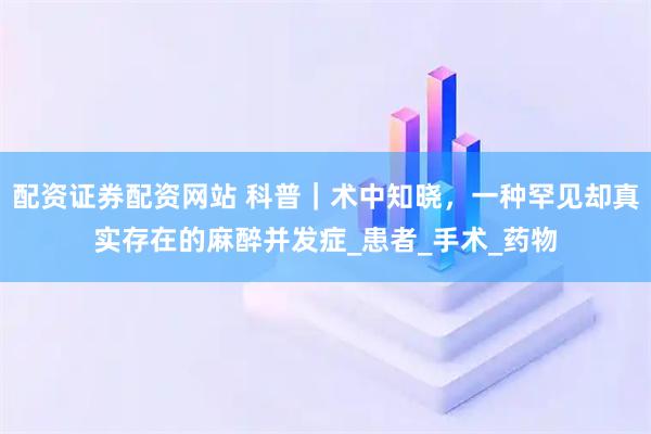 配资证券配资网站 科普｜术中知晓，一种罕见却真实存在的麻醉并发症_患者_手术_药物