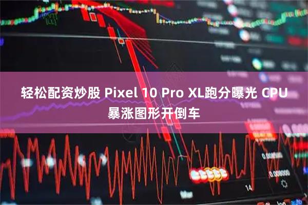 轻松配资炒股 Pixel 10 Pro XL跑分曝光 CPU暴涨图形开倒车