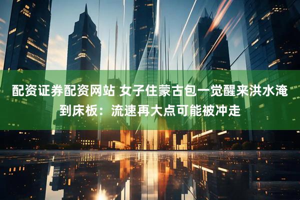 配资证券配资网站 女子住蒙古包一觉醒来洪水淹到床板：流速再大点可能被冲走