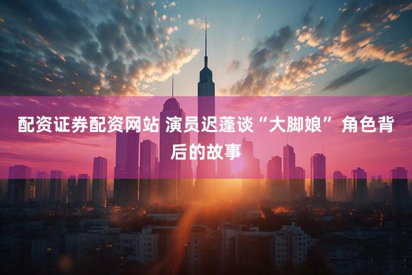 配资证券配资网站 演员迟蓬谈“大脚娘” 角色背后的故事