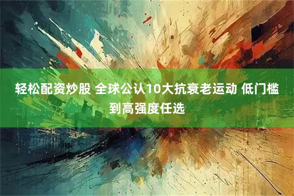 轻松配资炒股 全球公认10大抗衰老运动 低门槛到高强度任选