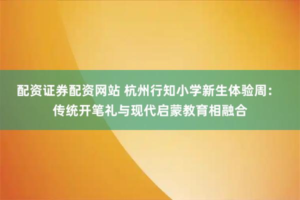 配资证券配资网站 杭州行知小学新生体验周： 传统开笔礼与现代启蒙教育相融合