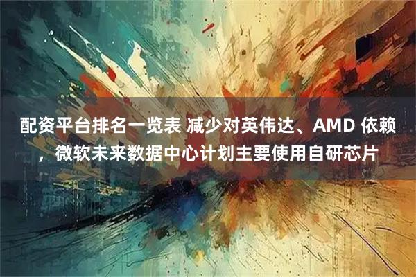 配资平台排名一览表 减少对英伟达、AMD 依赖，微软未来数据中心计划主要使用自研芯片