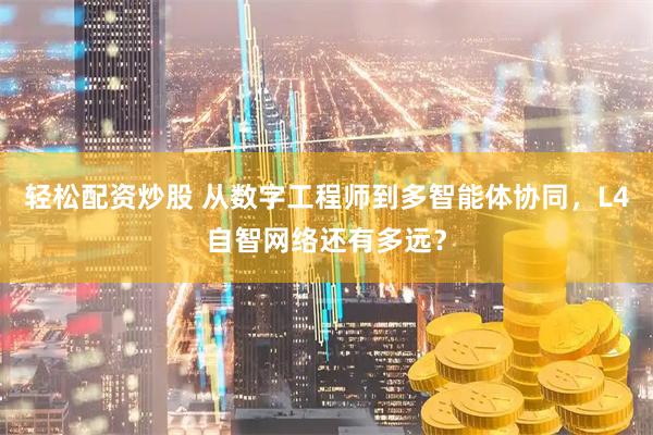 轻松配资炒股 从数字工程师到多智能体协同，L4自智网络还有多远？