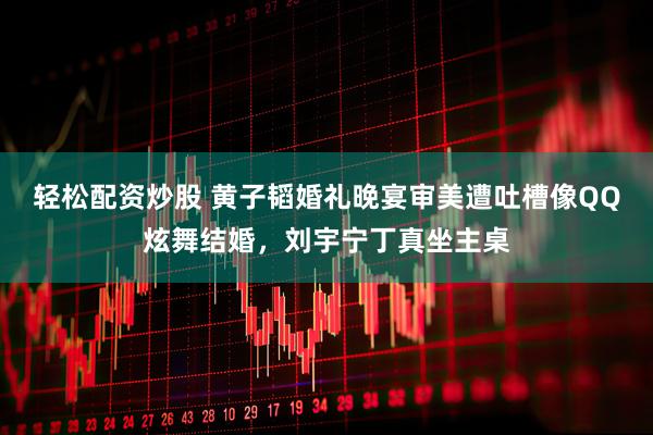 轻松配资炒股 黄子韬婚礼晚宴审美遭吐槽像QQ炫舞结婚，刘宇宁丁真坐主桌