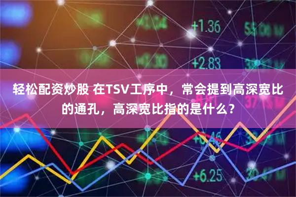 轻松配资炒股 在TSV工序中，常会提到高深宽比的通孔，高深宽比指的是什么？