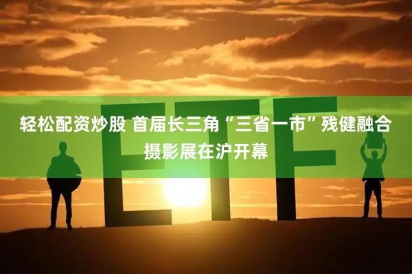 轻松配资炒股 首届长三角“三省一市”残健融合摄影展在沪开幕