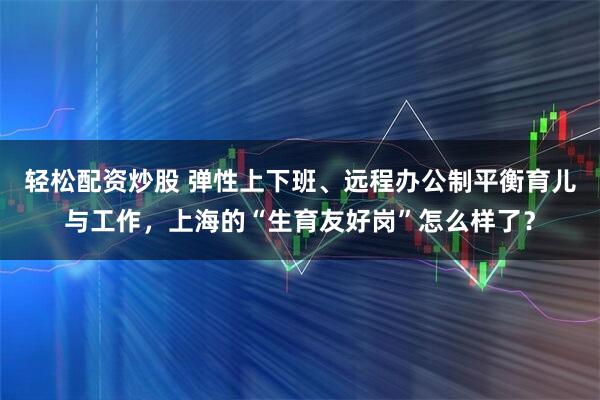 轻松配资炒股 弹性上下班、远程办公制平衡育儿与工作，上海的“生育友好岗”怎么样了？