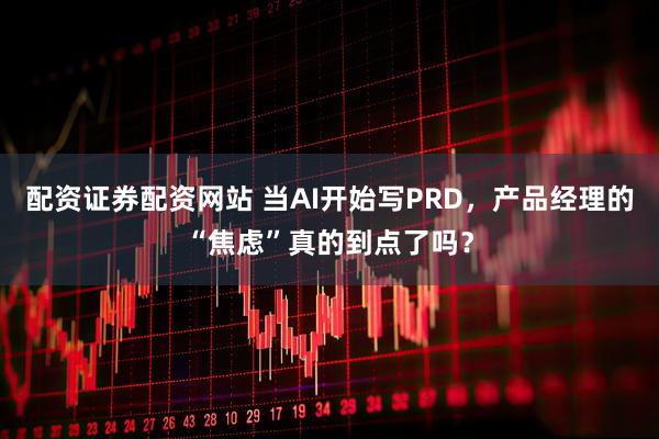配资证券配资网站 当AI开始写PRD，产品经理的“焦虑”真的到点了吗？