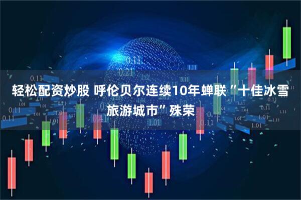 轻松配资炒股 呼伦贝尔连续10年蝉联“十佳冰雪旅游城市”殊荣
