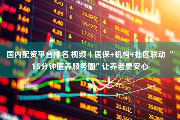 国内配资平台排名 视频丨医保+机构+社区联动 “15分钟医养服务圈”让养老更安心