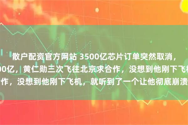 散户配资官方网站 3500亿芯片订单突然取消，英伟达市值一夜蒸发6000亿，黄仁勋三次飞往北京求合作，没想到他刚下飞机，就听到了一个让他彻底崩溃的消息
