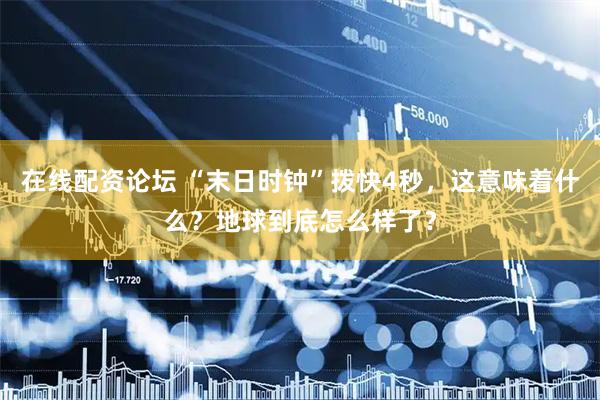 在线配资论坛 “末日时钟”拨快4秒，这意味着什么？地球到底怎么样了？