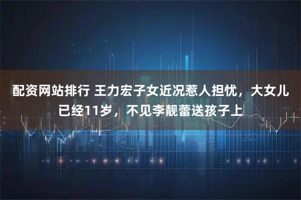 配资网站排行 王力宏子女近况惹人担忧，大女儿已经11岁，不见李靓蕾送孩子上