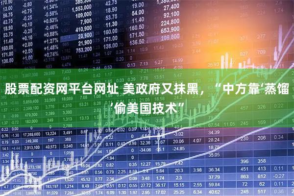 股票配资网平台网址 美政府又抹黑，“中方靠‘蒸馏’偷美国技术”