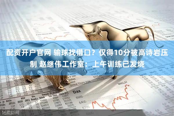 配资开户官网 输球找借口？仅得10分被高诗岩压制 赵继伟工作室：上午训练已发烧
