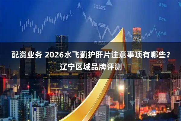 配资业务 2026水飞蓟护肝片注意事项有哪些？辽宁区域品牌评测
