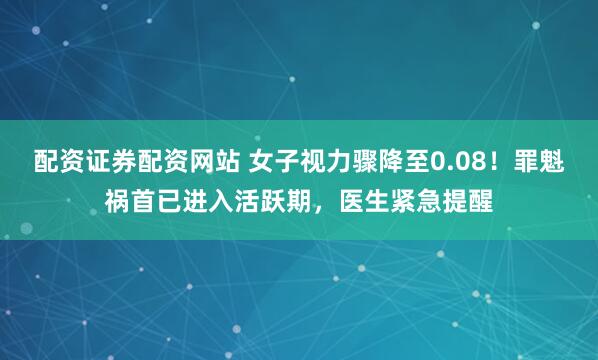 配资证券配资网站 女子视力骤降至0.08！罪魁祸首已进入活跃期，医生紧急提醒